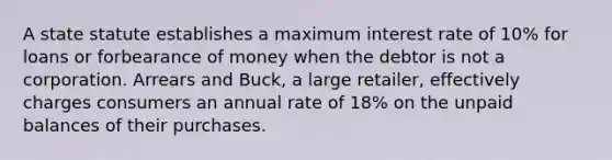 A state statute establishes a maximum interest rate of 10% for loans or forbearance of money when the debtor is not a corporation. Arrears and Buck, a large retailer, effectively charges consumers an annual rate of 18% on the unpaid balances of their purchases.