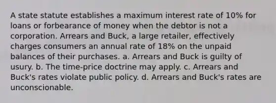 A state statute establishes a maximum interest rate of 10% for loans or forbearance of money when the debtor is not a corporation. Arrears and Buck, a large retailer, effectively charges consumers an annual rate of 18% on the unpaid balances of their purchases. a. Arrears and Buck is guilty of usury. b. The time-price doctrine may apply. c. Arrears and Buck's rates violate public policy. d. Arrears and Buck's rates are unconscionable.