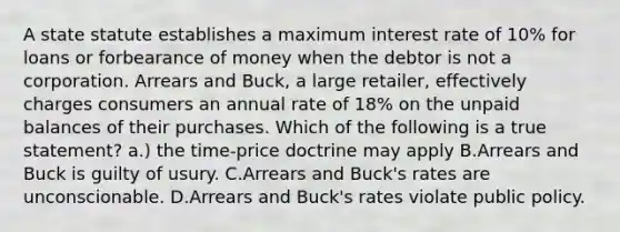 A state statute establishes a maximum interest rate of 10% for loans or forbearance of money when the debtor is not a corporation. Arrears and Buck, a large retailer, effectively charges consumers an annual rate of 18% on the unpaid balances of their purchases. Which of the following is a true statement? a.) the time-price doctrine may apply B.Arrears and Buck is guilty of usury. C.Arrears and Buck's rates are unconscionable. D.Arrears and Buck's rates violate public policy.