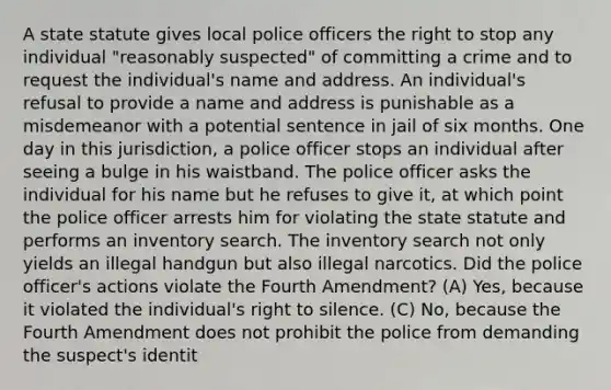 A state statute gives local police officers the right to stop any individual "reasonably suspected" of committing a crime and to request the individual's name and address. An individual's refusal to provide a name and address is punishable as a misdemeanor with a potential sentence in jail of six months. One day in this jurisdiction, a police officer stops an individual after seeing a bulge in his waistband. The police officer asks the individual for his name but he refuses to give it, at which point the police officer arrests him for violating the state statute and performs an inventory search. The inventory search not only yields an illegal handgun but also illegal narcotics. Did the police officer's actions violate the Fourth Amendment? (A) Yes, because it violated the individual's right to silence. (C) No, because the Fourth Amendment does not prohibit the police from demanding the suspect's identit