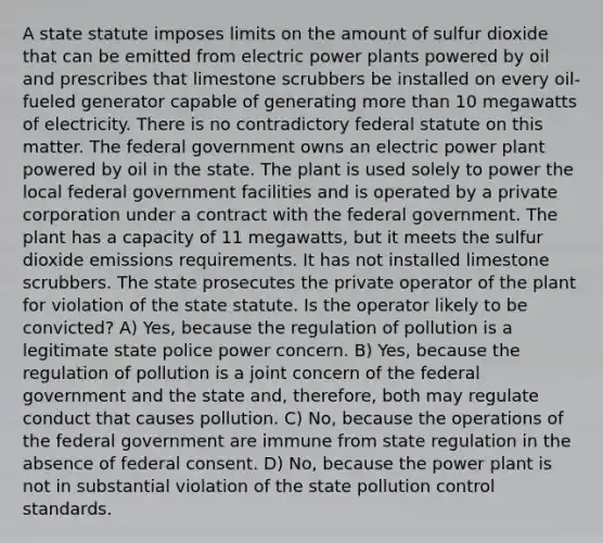 A state statute imposes limits on the amount of sulfur dioxide that can be emitted from electric power plants powered by oil and prescribes that limestone scrubbers be installed on every oil-fueled generator capable of generating more than 10 megawatts of electricity. There is no contradictory federal statute on this matter. The federal government owns an electric power plant powered by oil in the state. The plant is used solely to power the local federal government facilities and is operated by a private corporation under a contract with the federal government. The plant has a capacity of 11 megawatts, but it meets the sulfur dioxide emissions requirements. It has not installed limestone scrubbers. The state prosecutes the private operator of the plant for violation of the state statute. Is the operator likely to be convicted? A) Yes, because the regulation of pollution is a legitimate state police power concern. B) Yes, because the regulation of pollution is a joint concern of the federal government and the state and, therefore, both may regulate conduct that causes pollution. C) No, because the operations of the federal government are immune from state regulation in the absence of federal consent. D) No, because the power plant is not in substantial violation of the state pollution control standards.