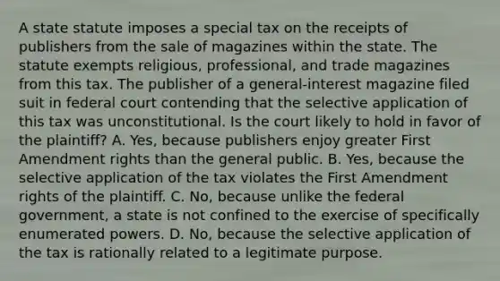 A state statute imposes a special tax on the receipts of publishers from the sale of magazines within the state. The statute exempts religious, professional, and trade magazines from this tax. The publisher of a general-interest magazine filed suit in federal court contending that the selective application of this tax was unconstitutional. Is the court likely to hold in favor of the plaintiff? A. Yes, because publishers enjoy greater First Amendment rights than the general public. B. Yes, because the selective application of the tax violates the First Amendment rights of the plaintiff. C. No, because unlike the federal government, a state is not confined to the exercise of specifically enumerated powers. D. No, because the selective application of the tax is rationally related to a legitimate purpose.