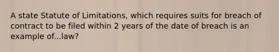 A state Statute of Limitations, which requires suits for breach of contract to be filed within 2 years of the date of breach is an example of...law?