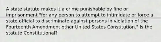 A state statute makes it a crime punishable by fine or imprisonment "for any person to attempt to intimidate or force a state official to discriminate against persons in violation of the Fourteenth Amendment other United States Constitution." Is the statute Constitutional?