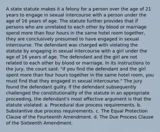 A state statute makes it a felony for a person over the age of 21 years to engage in sexual intercourse with a person under the age of 16 years of age. The statute further provides that if persons who are unrelated to each other by blood or marriage spend more than four hours in the same hotel room together, they are conclusively presumed to have engaged in sexual intercourse. The defendant was charged with violating the statute by engaging in sexual intercourse with a girl under the age of 16 years of age. The defendant and the girl are not related to each other by blood or marriage. In its instructions to the jury, the court said: "if you find the defendant and the girl spent more than four hours together in the same hotel room, you must find that they engaged in sexual intercourse." The jury found the defendant guilty. If the defendant subsequently challenged the constitutionality of the statute in an appropriate proceeding, the defendant's most effective argument is that the statute violated: a. Procedural due process requirements. b. Substantive due process requirements. c. The Equal Protection Clause of the Fourteenth Amendment. d. The Due Process Clause of the Sixteenth Amendment.