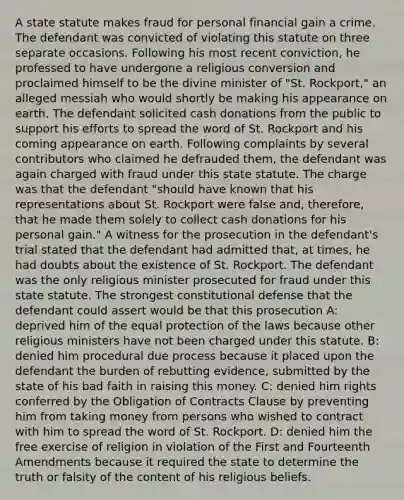 A state statute makes fraud for personal financial gain a crime. The defendant was convicted of violating this statute on three separate occasions. Following his most recent conviction, he professed to have undergone a religious conversion and proclaimed himself to be the divine minister of "St. Rockport," an alleged messiah who would shortly be making his appearance on earth. The defendant solicited cash donations from the public to support his efforts to spread the word of St. Rockport and his coming appearance on earth. Following complaints by several contributors who claimed he defrauded them, the defendant was again charged with fraud under this state statute. The charge was that the defendant "should have known that his representations about St. Rockport were false and, therefore, that he made them solely to collect cash donations for his personal gain." A witness for the prosecution in the defendant's trial stated that the defendant had admitted that, at times, he had doubts about the existence of St. Rockport. The defendant was the only religious minister prosecuted for fraud under this state statute. The strongest constitutional defense that the defendant could assert would be that this prosecution A: deprived him of the equal protection of the laws because other religious ministers have not been charged under this statute. B: denied him procedural due process because it placed upon the defendant the burden of rebutting evidence, submitted by the state of his bad faith in raising this money. C: denied him rights conferred by the Obligation of Contracts Clause by preventing him from taking money from persons who wished to contract with him to spread the word of St. Rockport. D: denied him the free exercise of religion in violation of the First and Fourteenth Amendments because it required the state to determine the truth or falsity of the content of his religious beliefs.