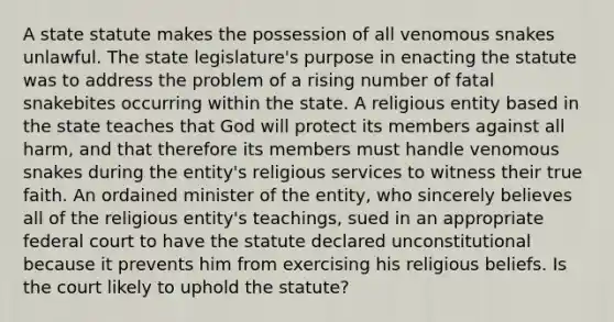 A state statute makes the possession of all venomous snakes unlawful. The state legislature's purpose in enacting the statute was to address the problem of a rising number of fatal snakebites occurring within the state. A religious entity based in the state teaches that God will protect its members against all harm, and that therefore its members must handle venomous snakes during the entity's religious services to witness their true faith. An ordained minister of the entity, who sincerely believes all of the religious entity's teachings, sued in an appropriate federal court to have the statute declared unconstitutional because it prevents him from exercising his religious beliefs. Is the court likely to uphold the statute?