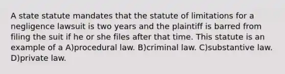 A state statute mandates that the statute of limitations for a negligence lawsuit is two years and the plaintiff is barred from filing the suit if he or she files after that time. This statute is an example of a A)procedural law. B)criminal law. C)substantive law. D)private law.