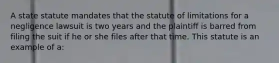 A state statute mandates that the statute of limitations for a negligence lawsuit is two years and the plaintiff is barred from filing the suit if he or she files after that time. This statute is an example of a: