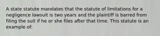 A state statute mandates that the statute of limitations for a negligence lawsuit is two years and the plaintiff is barred from filing the suit if he or she files after that time. This statute is an example of: