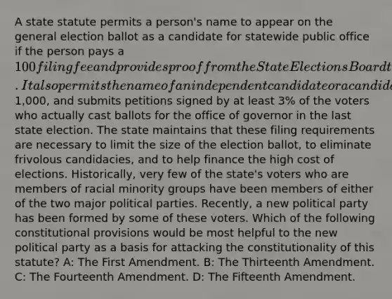 A state statute permits a person's name to appear on the general election ballot as a candidate for statewide public office if the person pays a 100 filing fee and provides proof from the State Elections Board that he or she was nominated in the immediately preceding primary election by one of the state's two major political parties. It also permits the name of an independent candidate or a candidate of a smaller party to appear on the general election ballot if that person pays a filing fee of1,000, and submits petitions signed by at least 3% of the voters who actually cast ballots for the office of governor in the last state election. The state maintains that these filing requirements are necessary to limit the size of the election ballot, to eliminate frivolous candidacies, and to help finance the high cost of elections. Historically, very few of the state's voters who are members of racial minority groups have been members of either of the two major political parties. Recently, a new political party has been formed by some of these voters. Which of the following constitutional provisions would be most helpful to the new political party as a basis for attacking the constitutionality of this statute? A: The First Amendment. B: The Thirteenth Amendment. C: The Fourteenth Amendment. D: The Fifteenth Amendment.