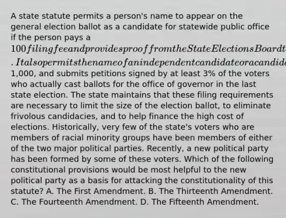 A state statute permits a person's name to appear on the general election ballot as a candidate for statewide public office if the person pays a 100 filing fee and provides proof from the State Elections Board that he or she was nominated in the immediately preceding primary election by one of the state's two major political parties. It also permits the name of an independent candidate or a candidate of a smaller party to appear on the general election ballot if that person pays a filing fee of1,000, and submits petitions signed by at least 3% of the voters who actually cast ballots for the office of governor in the last state election. The state maintains that these filing requirements are necessary to limit the size of the election ballot, to eliminate frivolous candidacies, and to help finance the high cost of elections. Historically, very few of the state's voters who are members of racial minority groups have been members of either of the two major political parties. Recently, a new political party has been formed by some of these voters. Which of the following constitutional provisions would be most helpful to the new political party as a basis for attacking the constitutionality of this statute? A. The First Amendment. B. The Thirteenth Amendment. C. The Fourteenth Amendment. D. The Fifteenth Amendment.