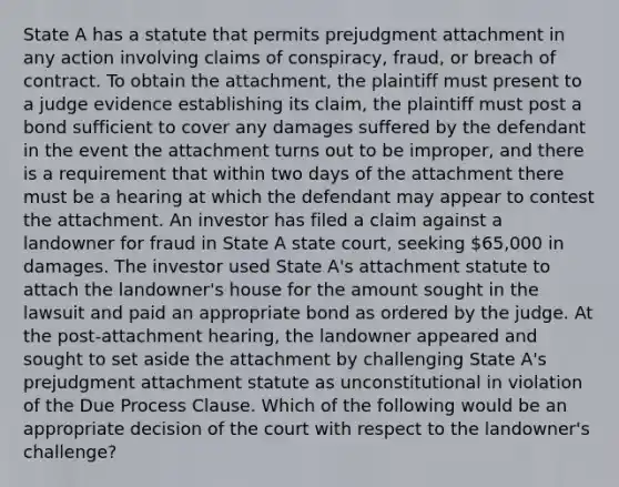 State A has a statute that permits prejudgment attachment in any action involving claims of conspiracy, fraud, or breach of contract. To obtain the attachment, the plaintiff must present to a judge evidence establishing its claim, the plaintiff must post a bond sufficient to cover any damages suffered by the defendant in the event the attachment turns out to be improper, and there is a requirement that within two days of the attachment there must be a hearing at which the defendant may appear to contest the attachment. An investor has filed a claim against a landowner for fraud in State A state court, seeking 65,000 in damages. The investor used State A's attachment statute to attach the landowner's house for the amount sought in the lawsuit and paid an appropriate bond as ordered by the judge. At the post-attachment hearing, the landowner appeared and sought to set aside the attachment by challenging State A's prejudgment attachment statute as unconstitutional in violation of the Due Process Clause. Which of the following would be an appropriate decision of the court with respect to the landowner's challenge?