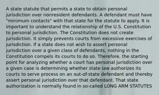 A state statute that permits a state to obtain personal jurisdiction over nonresident defendants. A defendant must have "minimum contacts" with that state for the statute to apply. It is important to understand the relationship of the U.S. Constitution to personal jurisdiction. The Constitution does not create jurisdiction. It simply prevents courts from excessive exercises of jurisdiction. If a state does not wish to assert personal jurisdiction over a given class of defendants, nothing in the Constitution compels its courts to do so. Therefore, the starting point for analyzing whether a court has personal jurisdiction over a given case is determining whether state law authorizes its courts to serve process on an out-of-state defendant and thereby assert personal jurisdiction over that defendant. That state authorization is normally found in so-called LONG ARM STATUTES