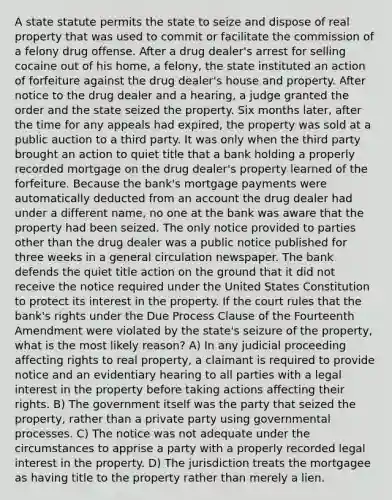 A state statute permits the state to seize and dispose of real property that was used to commit or facilitate the commission of a felony drug offense. After a drug dealer's arrest for selling cocaine out of his home, a felony, the state instituted an action of forfeiture against the drug dealer's house and property. After notice to the drug dealer and a hearing, a judge granted the order and the state seized the property. Six months later, after the time for any appeals had expired, the property was sold at a public auction to a third party. It was only when the third party brought an action to quiet title that a bank holding a properly recorded mortgage on the drug dealer's property learned of the forfeiture. Because the bank's mortgage payments were automatically deducted from an account the drug dealer had under a different name, no one at the bank was aware that the property had been seized. The only notice provided to parties other than the drug dealer was a public notice published for three weeks in a general circulation newspaper. The bank defends the quiet title action on the ground that it did not receive the notice required under the United States Constitution to protect its interest in the property. If the court rules that the bank's rights under the Due Process Clause of the Fourteenth Amendment were violated by the state's seizure of the property, what is the most likely reason? A) In any judicial proceeding affecting rights to real property, a claimant is required to provide notice and an evidentiary hearing to all parties with a legal interest in the property before taking actions affecting their rights. B) The government itself was the party that seized the property, rather than a private party using governmental processes. C) The notice was not adequate under the circumstances to apprise a party with a properly recorded legal interest in the property. D) The jurisdiction treats the mortgagee as having title to the property rather than merely a lien.