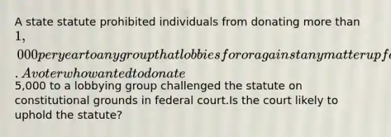 A state statute prohibited individuals from donating more than 1,000 per year to any group that lobbies for or against any matter up for consideration before the state legislature. A voter who wanted to donate5,000 to a lobbying group challenged the statute on constitutional grounds in federal court.Is the court likely to uphold the statute?