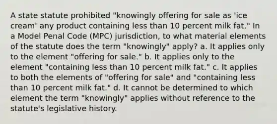 A state statute prohibited "knowingly offering for sale as 'ice cream' any product containing less than 10 percent milk fat." In a Model Penal Code (MPC) jurisdiction, to what material elements of the statute does the term "knowingly" apply? a. It applies only to the element "offering for sale." b. It applies only to the element "containing less than 10 percent milk fat." c. It applies to both the elements of "offering for sale" and "containing less than 10 percent milk fat." d. It cannot be determined to which element the term "knowingly" applies without reference to the statute's legislative history.