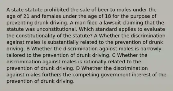 A state statute prohibited the sale of beer to males under the age of 21 and females under the age of 18 for the purpose of preventing drunk driving. A man filed a lawsuit claiming that the statute was unconstitutional. Which standard applies to evaluate the constitutionality of the statute? A Whether the discrimination against males is substantially related to the prevention of drunk driving. B Whether the discrimination against males is narrowly tailored to the prevention of drunk driving. C Whether the discrimination against males is rationally related to the prevention of drunk driving. D Whether the discrimination against males furthers the compelling government interest of the prevention of drunk driving.