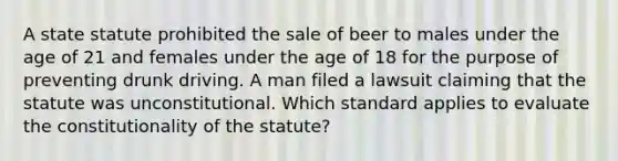 A state statute prohibited the sale of beer to males under the age of 21 and females under the age of 18 for the purpose of preventing drunk driving. A man filed a lawsuit claiming that the statute was unconstitutional. Which standard applies to evaluate the constitutionality of the statute?