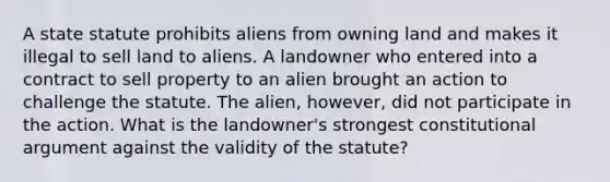 A state statute prohibits aliens from owning land and makes it illegal to sell land to aliens. A landowner who entered into a contract to sell property to an alien brought an action to challenge the statute. The alien, however, did not participate in the action. What is the landowner's strongest constitutional argument against the validity of the statute?