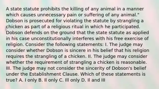 A state statute prohibits the killing of any animal in a manner which causes unnecessary pain or suffering of any animal." Dobson is prosecuted for violating the statute by strangling a chicken as part of a religious ritual in which he participated. Dobson defends on the ground that the state statute as applied in his case unconstitutionally interferes with his free exercise of religion. Consider the following statements: I. The judge may consider whether Dobson is sincere in his belief that his religion requires the strangling of a chicken. II. The judge may consider whether the requirement of strangling a chicken is reasonable. III. The judge may not consider the sincerity of Dobson's belief under the Establishment Clause. Which of these statements is true? A. I only B. Il only C. Ill only D. Il and III