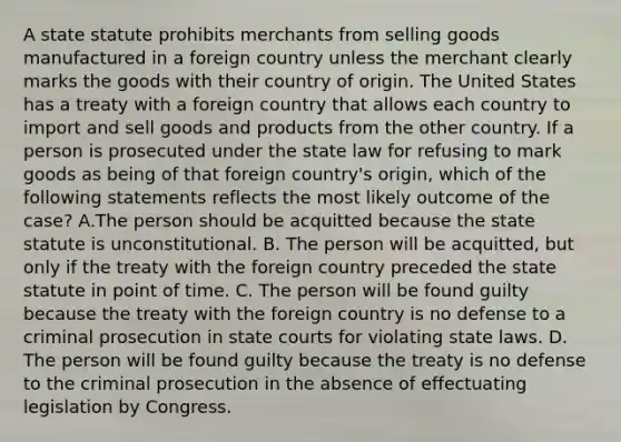 A state statute prohibits merchants from selling goods manufactured in a foreign country unless the merchant clearly marks the goods with their country of origin. The United States has a treaty with a foreign country that allows each country to import and sell goods and products from the other country. If a person is prosecuted under the state law for refusing to mark goods as being of that foreign country's origin, which of the following statements reflects the most likely outcome of the case? A.The person should be acquitted because the state statute is unconstitutional. B. The person will be acquitted, but only if the treaty with the foreign country preceded the state statute in point of time. C. The person will be found guilty because the treaty with the foreign country is no defense to a criminal prosecution in state courts for violating state laws. D. The person will be found guilty because the treaty is no defense to the criminal prosecution in the absence of effectuating legislation by Congress.