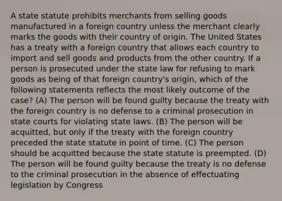 A state statute prohibits merchants from selling goods manufactured in a foreign country unless the merchant clearly marks the goods with their country of origin. The United States has a treaty with a foreign country that allows each country to import and sell goods and products from the other country. If a person is prosecuted under the state law for refusing to mark goods as being of that foreign country's origin, which of the following statements reflects the most likely outcome of the case? (A) The person will be found guilty because the treaty with the foreign country is no defense to a criminal prosecution in state courts for violating state laws. (B) The person will be acquitted, but only if the treaty with the foreign country preceded the state statute in point of time. (C) The person should be acquitted because the state statute is preempted. (D) The person will be found guilty because the treaty is no defense to the criminal prosecution in the absence of effectuating legislation by Congress