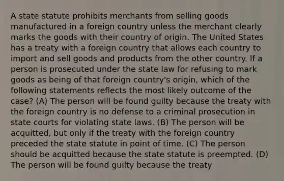 A state statute prohibits merchants from selling goods manufactured in a foreign country unless the merchant clearly marks the goods with their country of origin. The United States has a treaty with a foreign country that allows each country to import and sell goods and products from the other country. If a person is prosecuted under the state law for refusing to mark goods as being of that foreign country's origin, which of the following statements reflects the most likely outcome of the case? (A) The person will be found guilty because the treaty with the foreign country is no defense to a criminal prosecution in state courts for violating state laws. (B) The person will be acquitted, but only if the treaty with the foreign country preceded the state statute in point of time. (C) The person should be acquitted because the state statute is preempted. (D) The person will be found guilty because the treaty