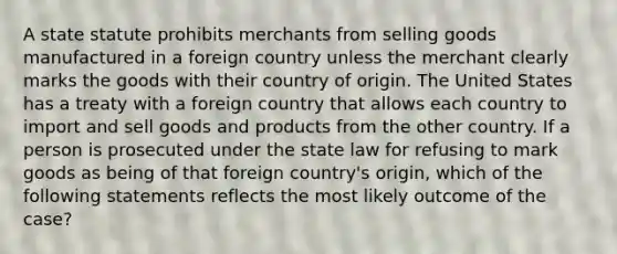 A state statute prohibits merchants from selling goods manufactured in a foreign country unless the merchant clearly marks the goods with their country of origin. The United States has a treaty with a foreign country that allows each country to import and sell goods and products from the other country. If a person is prosecuted under the state law for refusing to mark goods as being of that foreign country's origin, which of the following statements reflects the most likely outcome of the case?