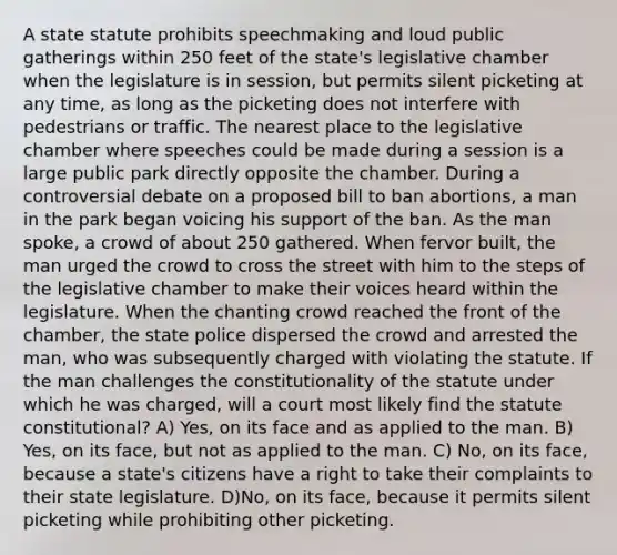 A state statute prohibits speechmaking and loud public gatherings within 250 feet of the state's legislative chamber when the legislature is in session, but permits silent picketing at any time, as long as the picketing does not interfere with pedestrians or traffic. The nearest place to the legislative chamber where speeches could be made during a session is a large public park directly opposite the chamber. During a controversial debate on a proposed bill to ban abortions, a man in the park began voicing his support of the ban. As the man spoke, a crowd of about 250 gathered. When fervor built, the man urged the crowd to cross the street with him to the steps of the legislative chamber to make their voices heard within the legislature. When the chanting crowd reached the front of the chamber, the state police dispersed the crowd and arrested the man, who was subsequently charged with violating the statute. If the man challenges the constitutionality of the statute under which he was charged, will a court most likely find the statute constitutional? A) Yes, on its face and as applied to the man. B) Yes, on its face, but not as applied to the man. C) No, on its face, because a state's citizens have a right to take their complaints to their state legislature. D)No, on its face, because it permits silent picketing while prohibiting other picketing.