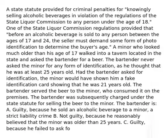 A state statute provided for criminal penalties for "knowingly selling alcoholic beverages in violation of the regulations of the State Liquor Commission to any person under the age of 18." One of the State Liquor Commission regulations provided that "before an alcoholic beverage is sold to any person between the ages of 17 and 24, the seller must demand some form of photo identification to determine the buyer's age." A minor who looked much older than his age of 17 walked into a tavern located in the state and asked the bartender for a beer. The bartender never asked the minor for any form of identification, as he thought that he was at least 25 years old. Had the bartender asked for identification, the minor would have shown him a fake identification card showing that he was 21 years old. The bartender served the beer to the minor, who consumed it on the premises. The bartender was subsequently charged under the state statute for selling the beer to the minor. The bartender is: A. Guilty, because he sold an alcoholic beverage to a minor, a strict liability crime B. Not guilty, because he reasonably believed that the minor was older than 25 years. C. Guilty, because he failed to ask fo