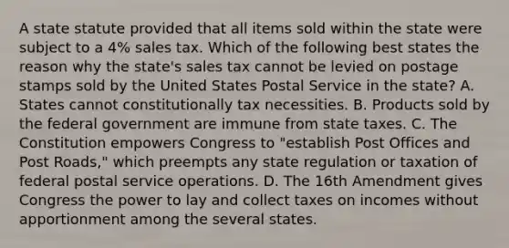 A state statute provided that all items sold within the state were subject to a 4% sales tax. Which of the following best states the reason why the state's sales tax cannot be levied on postage stamps sold by the United States Postal Service in the state? A. States cannot constitutionally tax necessities. B. Products sold by the federal government are immune from state taxes. C. The Constitution empowers Congress to "establish Post Offices and Post Roads," which preempts any state regulation or taxation of federal postal service operations. D. The 16th Amendment gives Congress the power to lay and collect taxes on incomes without apportionment among the several states.