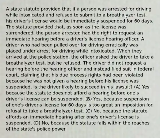 A state statute provided that if a person was arrested for driving while intoxicated and refused to submit to a breathalyzer test, his driver's license would be immediately suspended for 60 days. The statute provided that, as soon as the license was surrendered, the person arrested had the right to request an immediate hearing before a driver's license hearing officer. A driver who had been pulled over for driving erratically was placed under arrest for driving while intoxicated. When they arrived at the police station, the officer asked the driver to take a breathalyzer test, but he refused. The driver did not request a hearing before the hearing officer and instead filed suit in federal court, claiming that his due process rights had been violated because he was not given a hearing before his license was suspended. Is the driver likely to succeed in his lawsuit? (A) Yes, because the statute does not afford a hearing before one's driver's license can be suspended. (B) Yes, because suspension of one's driver's license for 60 days is too great an imposition for refusal to take a breathalyzer test. (C) No, because the statute affords an immediate hearing after one's driver's license is suspended. (D) No, because the statute falls within the reaches of the state's police power.