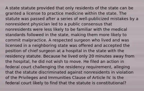 A state statute provided that only residents of the state can be granted a license to practice medicine within the state. The statute was passed after a series of well-publicized mistakes by a nonresident physician led to a public consensus that nonresidents were less likely to be familiar with the medical standards followed in the state, making them more likely to commit malpractice. A respected surgeon who lived and was licensed in a neighboring state was offered and accepted the position of chief surgeon at a hospital in the state with the residency statute. Because he lived only 20 minutes away from the hospital, he did not wish to move. He filed an action in federal court challenging the residency requirement, alleging that the statute discriminated against nonresidents in violation of the Privileges and Immunities Clause of Article IV. Is the federal court likely to find that the statute is constitutional?