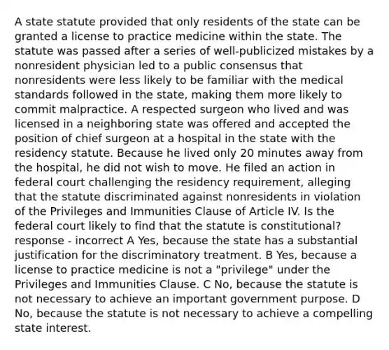 A state statute provided that only residents of the state can be granted a license to practice medicine within the state. The statute was passed after a series of well-publicized mistakes by a nonresident physician led to a public consensus that nonresidents were less likely to be familiar with the medical standards followed in the state, making them more likely to commit malpractice. A respected surgeon who lived and was licensed in a neighboring state was offered and accepted the position of chief surgeon at a hospital in the state with the residency statute. Because he lived only 20 minutes away from the hospital, he did not wish to move. He filed an action in federal court challenging the residency requirement, alleging that the statute discriminated against nonresidents in violation of the Privileges and Immunities Clause of Article IV. Is the federal court likely to find that the statute is constitutional? response - incorrect A Yes, because the state has a substantial justification for the discriminatory treatment. B Yes, because a license to practice medicine is not a "privilege" under the Privileges and Immunities Clause. C No, because the statute is not necessary to achieve an important government purpose. D No, because the statute is not necessary to achieve a compelling state interest.