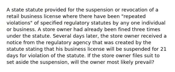 A state statute provided for the suspension or revocation of a retail business license where there have been "repeated violations" of specified regulatory statutes by any one individual or business. A store owner had already been fined three times under the statute. Several days later, the store owner received a notice from the regulatory agency that was created by the statute stating that his business license will be suspended for 21 days for violation of the statute. If the store owner files suit to set aside the suspension, will the owner most likely prevail?