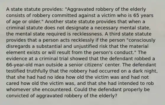 A state statute provides: "Aggravated robbery of the elderly consists of robbery committed against a victim who is 65 years of age or older." Another state statute provides that when a criminal statute does not designate a necessary mental state, the mental state required is recklessness. A third state statute provides that a person acts recklessly if the person "consciously disregards a substantial and unjustified risk that the material element exists or will result from the person's conduct." The evidence at a criminal trial showed that the defendant robbed a 66-year-old man outside a senior citizens' center. The defendant testified truthfully that the robbery had occurred on a dark night, that she had had no idea how old the victim was and had not cared how old the victim was, and that she had intended to rob whomever she encountered. Could the defendant properly be convicted of aggravated robbery of the elderly?