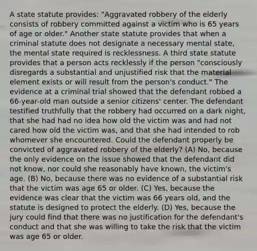 A state statute provides: "Aggravated robbery of the elderly consists of robbery committed against a victim who is 65 years of age or older." Another state statute provides that when a criminal statute does not designate a necessary mental state, the mental state required is recklessness. A third state statute provides that a person acts recklessly if the person "consciously disregards a substantial and unjustified risk that the material element exists or will result from the person's conduct." The evidence at a criminal trial showed that the defendant robbed a 66-year-old man outside a senior citizens' center. The defendant testified truthfully that the robbery had occurred on a dark night, that she had had no idea how old the victim was and had not cared how old the victim was, and that she had intended to rob whomever she encountered. Could the defendant properly be convicted of aggravated robbery of the elderly? (A) No, because the only evidence on the issue showed that the defendant did not know, nor could she reasonably have known, the victim's age. (B) No, because there was no evidence of a substantial risk that the victim was age 65 or older. (C) Yes, because the evidence was clear that the victim was 66 years old, and the statute is designed to protect the elderly. (D) Yes, because the jury could find that there was no justification for the defendant's conduct and that she was willing to take the risk that the victim was age 65 or older.