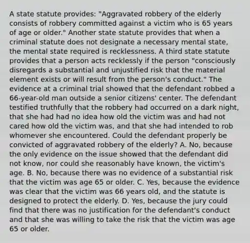 A state statute provides: "Aggravated robbery of the elderly consists of robbery committed against a victim who is 65 years of age or older." Another state statute provides that when a criminal statute does not designate a necessary mental state, the mental state required is recklessness. A third state statute provides that a person acts recklessly if the person "consciously disregards a substantial and unjustified risk that the material element exists or will result from the person's conduct." The evidence at a criminal trial showed that the defendant robbed a 66-year-old man outside a senior citizens' center. The defendant testified truthfully that the robbery had occurred on a dark night, that she had had no idea how old the victim was and had not cared how old the victim was, and that she had intended to rob whomever she encountered. Could the defendant properly be convicted of aggravated robbery of the elderly? A. No, because the only evidence on the issue showed that the defendant did not know, nor could she reasonably have known, the victim's age. B. No, because there was no evidence of a substantial risk that the victim was age 65 or older. C. Yes, because the evidence was clear that the victim was 66 years old, and the statute is designed to protect the elderly. D. Yes, because the jury could find that there was no justification for the defendant's conduct and that she was willing to take the risk that the victim was age 65 or older.