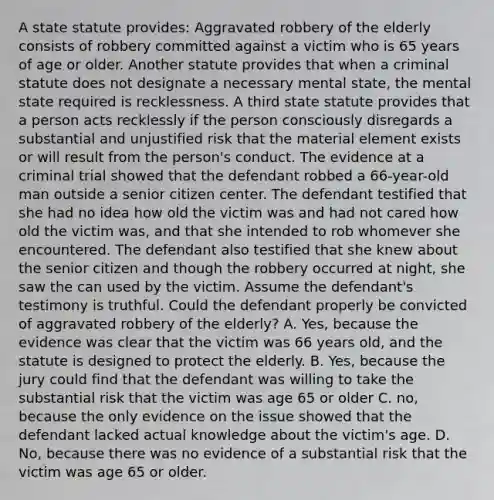 A state statute provides: Aggravated robbery of the elderly consists of robbery committed against a victim who is 65 years of age or older. Another statute provides that when a criminal statute does not designate a necessary mental state, the mental state required is recklessness. A third state statute provides that a person acts recklessly if the person consciously disregards a substantial and unjustified risk that the material element exists or will result from the person's conduct. The evidence at a criminal trial showed that the defendant robbed a 66-year-old man outside a senior citizen center. The defendant testified that she had no idea how old the victim was and had not cared how old the victim was, and that she intended to rob whomever she encountered. The defendant also testified that she knew about the senior citizen and though the robbery occurred at night, she saw the can used by the victim. Assume the defendant's testimony is truthful. Could the defendant properly be convicted of aggravated robbery of the elderly? A. Yes, because the evidence was clear that the victim was 66 years old, and the statute is designed to protect the elderly. B. Yes, because the jury could find that the defendant was willing to take the substantial risk that the victim was age 65 or older C. no, because the only evidence on the issue showed that the defendant lacked actual knowledge about the victim's age. D. No, because there was no evidence of a substantial risk that the victim was age 65 or older.