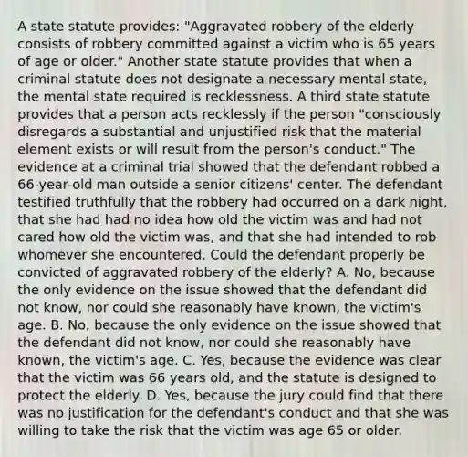 A state statute provides: "Aggravated robbery of the elderly consists of robbery committed against a victim who is 65 years of age or older." Another state statute provides that when a criminal statute does not designate a necessary mental state, the mental state required is recklessness. A third state statute provides that a person acts recklessly if the person "consciously disregards a substantial and unjustified risk that the material element exists or will result from the person's conduct." The evidence at a criminal trial showed that the defendant robbed a 66-year-old man outside a senior citizens' center. The defendant testified truthfully that the robbery had occurred on a dark night, that she had had no idea how old the victim was and had not cared how old the victim was, and that she had intended to rob whomever she encountered. Could the defendant properly be convicted of aggravated robbery of the elderly? A. No, because the only evidence on the issue showed that the defendant did not know, nor could she reasonably have known, the victim's age. B. No, because the only evidence on the issue showed that the defendant did not know, nor could she reasonably have known, the victim's age. C. Yes, because the evidence was clear that the victim was 66 years old, and the statute is designed to protect the elderly. D. Yes, because the jury could find that there was no justification for the defendant's conduct and that she was willing to take the risk that the victim was age 65 or older.