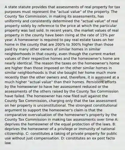 A state statute provides that assessments of real property for tax purposes must represent the "actual value" of the property. The County Tax Commission, in making its assessments, has uniformly and consistently determined the "actual value" of real property solely by reference to the price at which the particular property was last sold. In recent years, the market values of real property in the county have been rising at the rate of 15% per year. A homeowner is required to pay real estate taxes on her home in the county that are 200% to 300% higher than those paid by many other owners of similar homes in similar neighborhoods in that county, even though the current market values of their respective homes and the homeowner's home are nearly identical. The reason the taxes on the homeowner's home are higher than those imposed on the other similar homes in similar neighborhoods is that she bought her home much more recently than the other owners and, therefore, it is assessed at a much higher "actual value" than their homes. Persistent efforts by the homeowner to have her assessment reduced or the assessments of the others raised by the County Tax Commission have failed. The homeowner has now filed suit against the County Tax Commission, charging only that the tax assessment on her property is unconstitutional. The strongest constitutional argument to support the homeowner's claim is that the comparative overvaluation of the homeowner's property by the County Tax Commission in making tax assessments over time A: deprives the homeowner of the equal protection of the laws. B: deprives the homeowner of a privilege or immunity of national citizenship. C: constitutes a taking of private property for public use without just compensation. D: constitutes an ex post facto law.