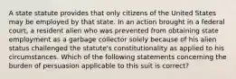 A state statute provides that only citizens of the United States may be employed by that state. In an action brought in a federal court, a resident alien who was prevented from obtaining state employment as a garbage collector solely because of his alien status challenged the statute's constitutionality as applied to his circumstances. Which of the following statements concerning the burden of persuasion applicable to this suit is correct?