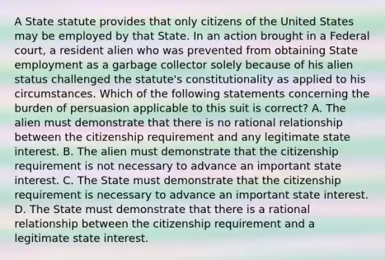 A State statute provides that only citizens of the United States may be employed by that State. In an action brought in a Federal court, a resident alien who was prevented from obtaining State employment as a garbage collector solely because of his alien status challenged the statute's constitutionality as applied to his circumstances. Which of the following statements concerning the burden of persuasion applicable to this suit is correct? A. The alien must demonstrate that there is no rational relationship between the citizenship requirement and any legitimate state interest. B. The alien must demonstrate that the citizenship requirement is not necessary to advance an important state interest. C. The State must demonstrate that the citizenship requirement is necessary to advance an important state interest. D. The State must demonstrate that there is a rational relationship between the citizenship requirement and a legitimate state interest.