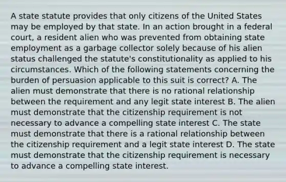 A state statute provides that only citizens of the United States may be employed by that state. In an action brought in a federal court, a resident alien who was prevented from obtaining state employment as a garbage collector solely because of his alien status challenged the statute's constitutionality as applied to his circumstances. Which of the following statements concerning the burden of persuasion applicable to this suit is correct? A. The alien must demonstrate that there is no rational relationship between the requirement and any legit state interest B. The alien must demonstrate that the citizenship requirement is not necessary to advance a compelling state interest C. The state must demonstrate that there is a rational relationship between the citizenship requirement and a legit state interest D. The state must demonstrate that the citizenship requirement is necessary to advance a compelling state interest.