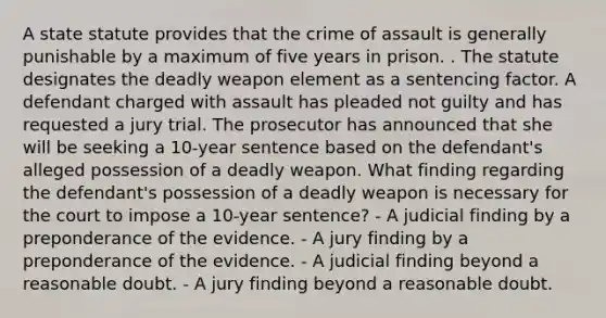 A state statute provides that the crime of assault is generally punishable by a maximum of five years in prison. . The statute designates the deadly weapon element as a sentencing factor. A defendant charged with assault has pleaded not guilty and has requested a jury trial. The prosecutor has announced that she will be seeking a 10-year sentence based on the defendant's alleged possession of a deadly weapon. What finding regarding the defendant's possession of a deadly weapon is necessary for the court to impose a 10-year sentence? - A judicial finding by a preponderance of the evidence. - A jury finding by a preponderance of the evidence. - A judicial finding beyond a reasonable doubt. - A jury finding beyond a reasonable doubt.