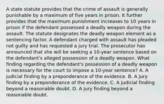 A state statute provides that the crime of assault is generally punishable by a maximum of five years in prison. It further provides that the maximum punishment increases to 10 years in prison if the defendant possessed a deadly weapon during the assault. The statute designates the deadly weapon element as a sentencing factor. A defendant charged with assault has pleaded not guilty and has requested a jury trial. The prosecutor has announced that she will be seeking a 10-year sentence based on the defendant's alleged possession of a deadly weapon. What finding regarding the defendant's possession of a deadly weapon is necessary for the court to impose a 10-year sentence? A. A judicial finding by a preponderance of the evidence. B. A jury finding by a preponderance of the evidence. C. A judicial finding beyond a reasonable doubt. D. A jury finding beyond a reasonable doubt.