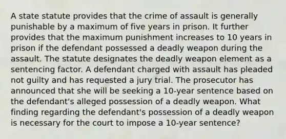 A state statute provides that the crime of assault is generally punishable by a maximum of five years in prison. It further provides that the maximum punishment increases to 10 years in prison if the defendant possessed a deadly weapon during the assault. The statute designates the deadly weapon element as a sentencing factor. A defendant charged with assault has pleaded not guilty and has requested a jury trial. The prosecutor has announced that she will be seeking a 10-year sentence based on the defendant's alleged possession of a deadly weapon. What finding regarding the defendant's possession of a deadly weapon is necessary for the court to impose a 10-year sentence?