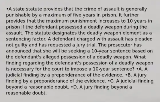 •A state statute provides that the crime of assault is generally punishable by a maximum of five years in prison. It further provides that the maximum punishment increases to 10 years in prison if the defendant possessed a deadly weapon during the assault. The statute designates the deadly weapon element as a sentencing factor. A defendant charged with assault has pleaded not guilty and has requested a jury trial. The prosecutor has announced that she will be seeking a 10-year sentence based on the defendant's alleged possession of a deadly weapon. What finding regarding the defendant's possession of a deadly weapon is necessary for the court to impose a 10-year sentence? •A. A judicial finding by a preponderance of the evidence. •B. A jury finding by a preponderance of the evidence. •C. A judicial finding beyond a reasonable doubt. •D. A jury finding beyond a reasonable doubt.