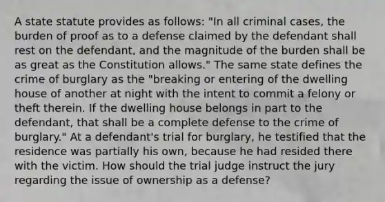 A state statute provides as follows: "In all criminal cases, the burden of proof as to a defense claimed by the defendant shall rest on the defendant, and the magnitude of the burden shall be as great as the Constitution allows." The same state defines the crime of burglary as the "breaking or entering of the dwelling house of another at night with the intent to commit a felony or theft therein. If the dwelling house belongs in part to the defendant, that shall be a complete defense to the crime of burglary." At a defendant's trial for burglary, he testified that the residence was partially his own, because he had resided there with the victim. How should the trial judge instruct the jury regarding the issue of ownership as a defense?